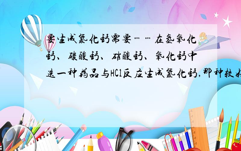 要生成氯化钙需要……在氢氧化钙、碳酸钙、硝酸钙、氧化钙中选一种药品与HCl反应生成氯化钙,那种较好?为什么?