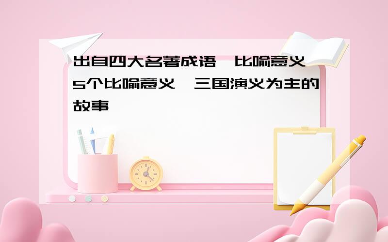 出自四大名著成语,比喻意义,5个比喻意义,三国演义为主的故事