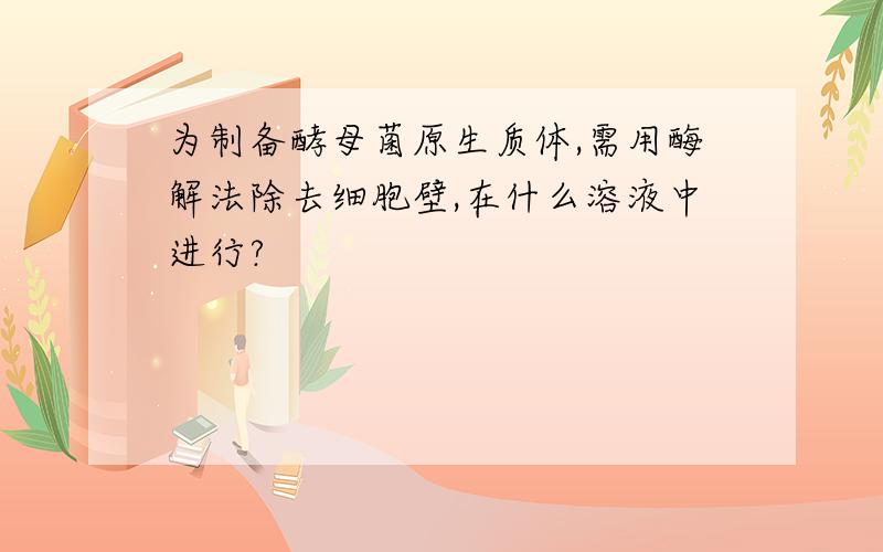 为制备酵母菌原生质体,需用酶解法除去细胞壁,在什么溶液中进行?