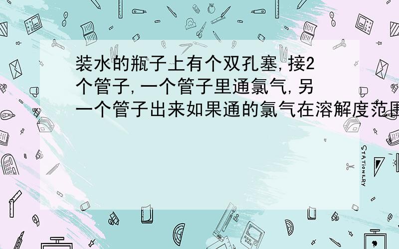 装水的瓶子上有个双孔塞,接2个管子,一个管子里通氯气,另一个管子出来如果通的氯气在溶解度范围内,另一个管子里还会有气体出来吗?不是可逆反应的气体就不会出来了?全都溶解掉?