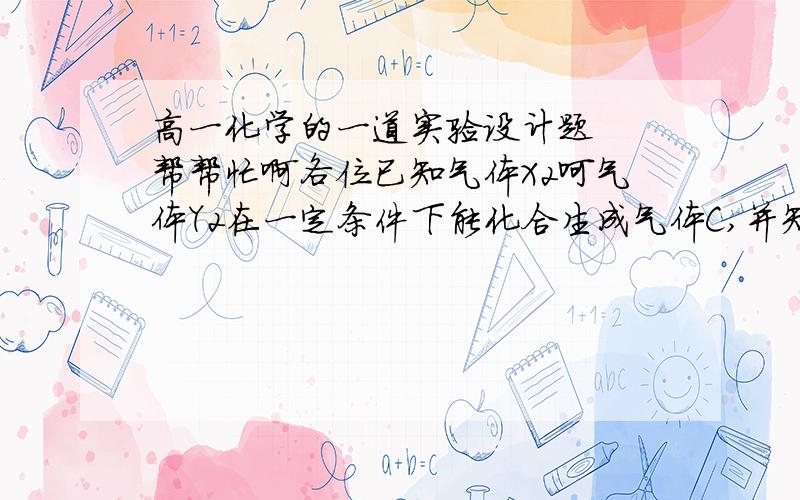 高一化学的一道实验设计题  帮帮忙啊各位已知气体X2呵气体Y2在一定条件下能化合生成气体C,并知C的化学式有两种可能：分别为XY或X2Y.请设计实验来确定C的化学式,简述实验过程,分析说明结