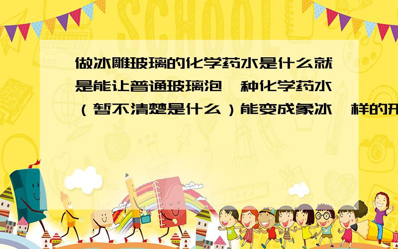 做冰雕玻璃的化学药水是什么就是能让普通玻璃泡一种化学药水（暂不清楚是什么）能变成象冰一样的形状 ,还有化学药水的配比是多少.请高手赐教.我才注册的.只有15分的悬赏分了.