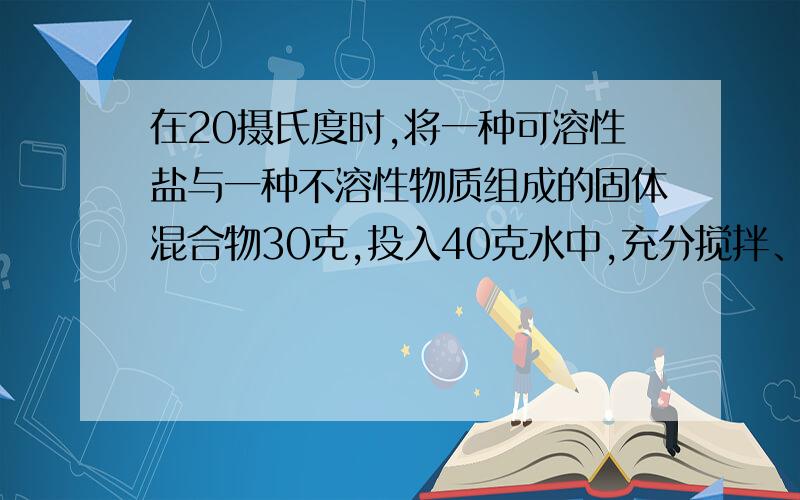 在20摄氏度时,将一种可溶性盐与一种不溶性物质组成的固体混合物30克,投入40克水中,充分搅拌、溶解、过滤,剩余固体15.6克,此15.6克固体加入40克水中充分搅拌、溶解、过滤,还剩余5克固体,则