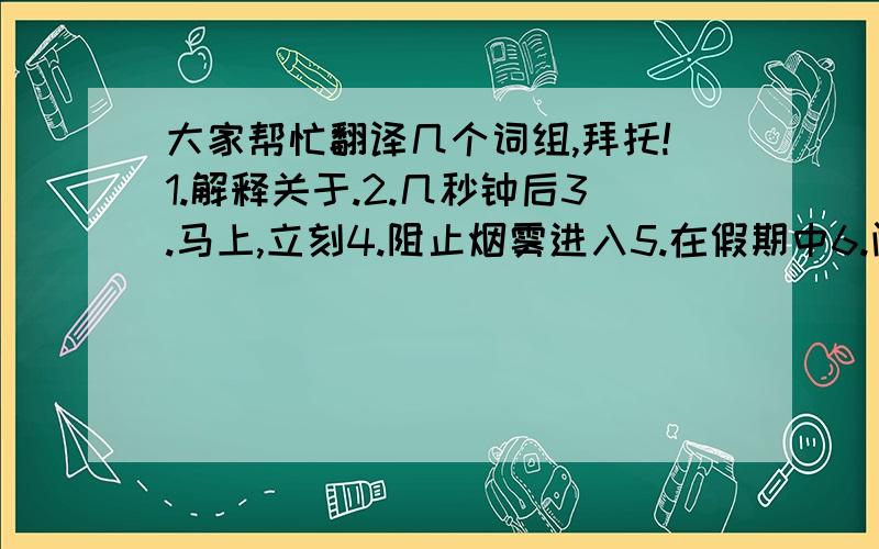 大家帮忙翻译几个词组,拜托!1.解释关于.2.几秒钟后3.马上,立刻4.阻止烟雾进入5.在假期中6.闻到食物烧焦的气味7.在火灾事件中