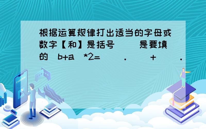 根据运算规律打出适当的字母或数字【和】是括号( )是要填的(b+a)*2=( ).( )+( ).( )a+(17+x)=( )+( )=174x+4a=( ).【( )+( )】(a.b)*7=( ）.【( ).( )】ac+ba=( ).【( )+( ）】