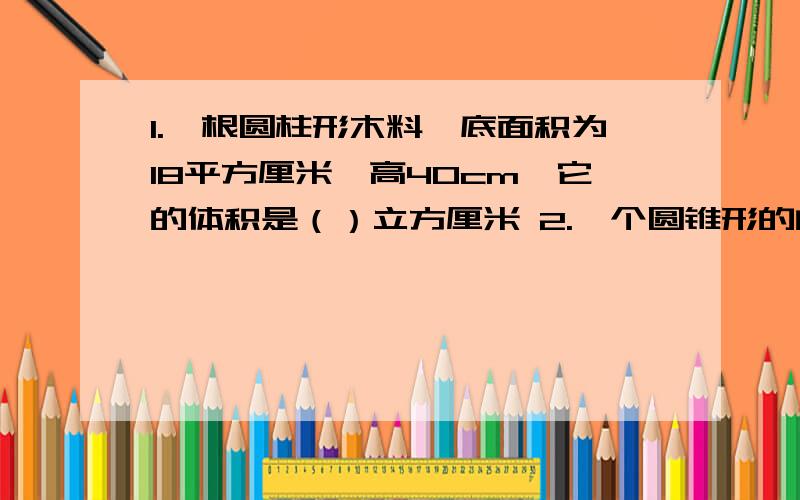 1.一根圆柱形木料,底面积为18平方厘米,高40cm,它的体积是（）立方厘米 2.一个圆锥形的的零件,底面半半径是3cm,高是10cm,这个零件的体积是（）立方厘米 3.一个圆锥的底面半径是10cm,体积是6.28