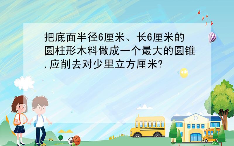 把底面半径6厘米、长6厘米的圆柱形木料做成一个最大的圆锥,应削去对少里立方厘米?