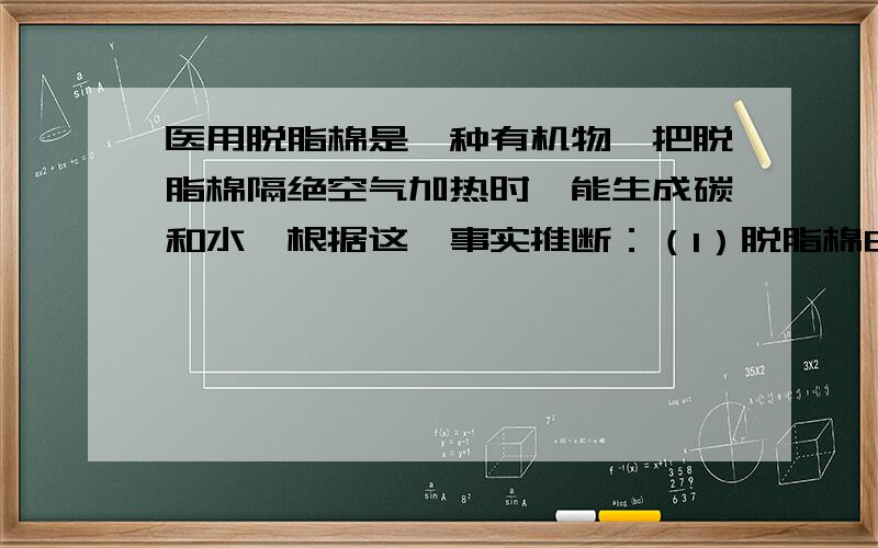 医用脱脂棉是一种有机物,把脱脂棉隔绝空气加热时,能生成碳和水,根据这一事实推断：（1）脱脂棉由哪几种元素组成?（2）若使脱脂棉在足量的纯氧中燃烧,生成的产物应该有哪些?（3）脱脂