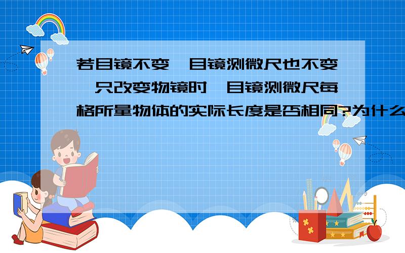 若目镜不变,目镜测微尺也不变,只改变物镜时,目镜测微尺每格所量物体的实际长度是否相同?为什么?