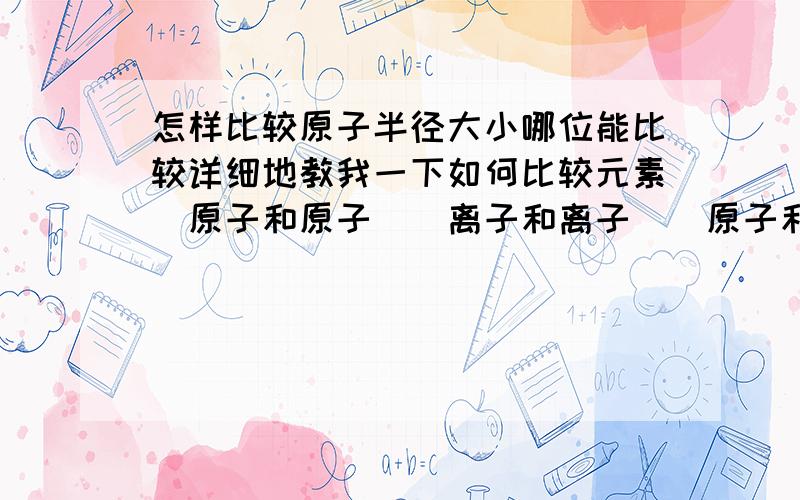 怎样比较原子半径大小哪位能比较详细地教我一下如何比较元素(原子和原子)(离子和离子)(原子和离子)之间的半径大小.最好能举几个例子.比如钠离子和氧离子的半径大小 离子间的还原性或