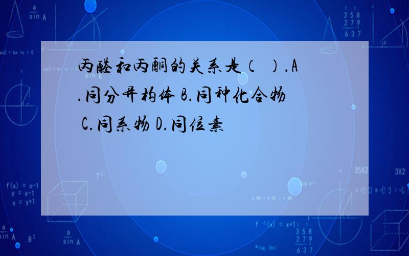 丙醛和丙酮的关系是（ ）.A.同分异构体 B.同种化合物 C.同系物 D.同位素