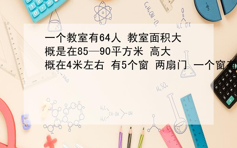 一个教室有64人 教室面积大概是在85—90平方米 高大概在4米左右 有5个窗 两扇门 一个窗有四个窗 两扇门关了 两个窗关了 一个窗开了四分之一 另一个开了四分之三 最后一个窗开了四分之一