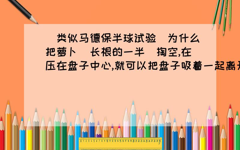 （类似马德保半球试验）为什么把萝卜（长根的一半)掏空,在压在盘子中心,就可以把盘子吸着一起离开桌面