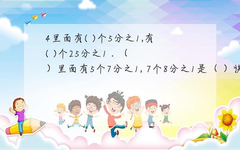 4里面有( )个5分之1,有( )个25分之1 . （ ）里面有5个7分之1, 7个8分之1是（ ）快