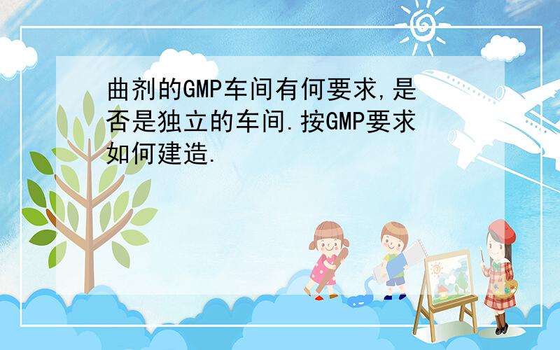 曲剂的GMP车间有何要求,是否是独立的车间.按GMP要求如何建造.