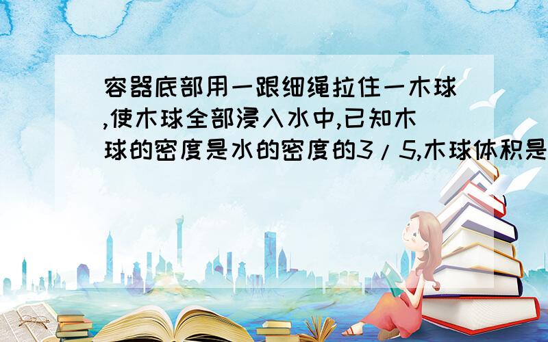 容器底部用一跟细绳拉住一木球,使木球全部浸入水中,已知木球的密度是水的密度的3/5,木球体积是0.15m3求1.水对木球的浮力是多少?2.绳对木球的拉力是多少?3.若剪断细绳,木球静止时,露出水面