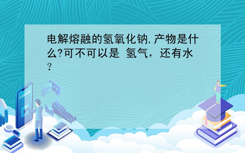 电解熔融的氢氧化钠,产物是什么?可不可以是 氢气，还有水？