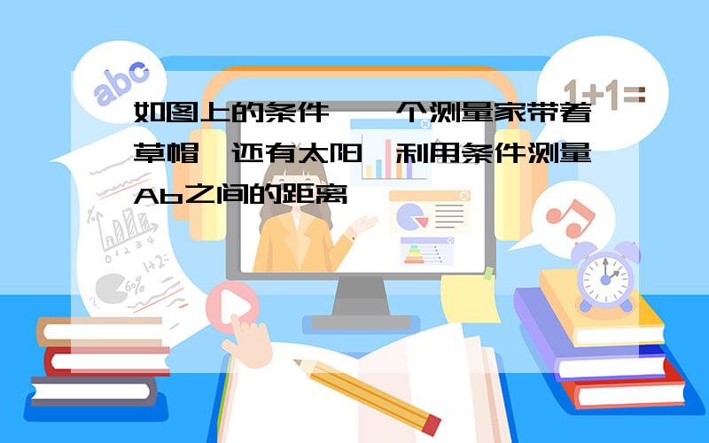 如图上的条件,一个测量家带着草帽,还有太阳,利用条件测量Ab之间的距离