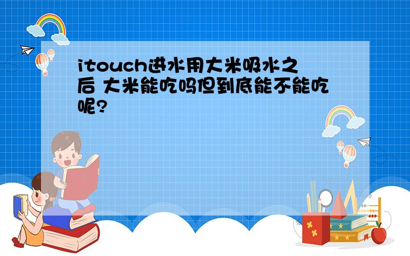 itouch进水用大米吸水之后 大米能吃吗但到底能不能吃呢?