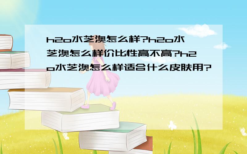 h2o水芝澳怎么样?h2o水芝澳怎么样价比性高不高?h2o水芝澳怎么样适合什么皮肤用?