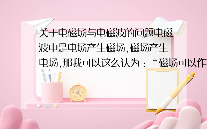 关于电磁场与电磁波的问题电磁波中是电场产生磁场,磁场产生电场,那我可以这么认为：“磁场可以作为电场的源,电场可以作为磁场的源” .但是书上说：“电荷是产生电场的源,电流是产生