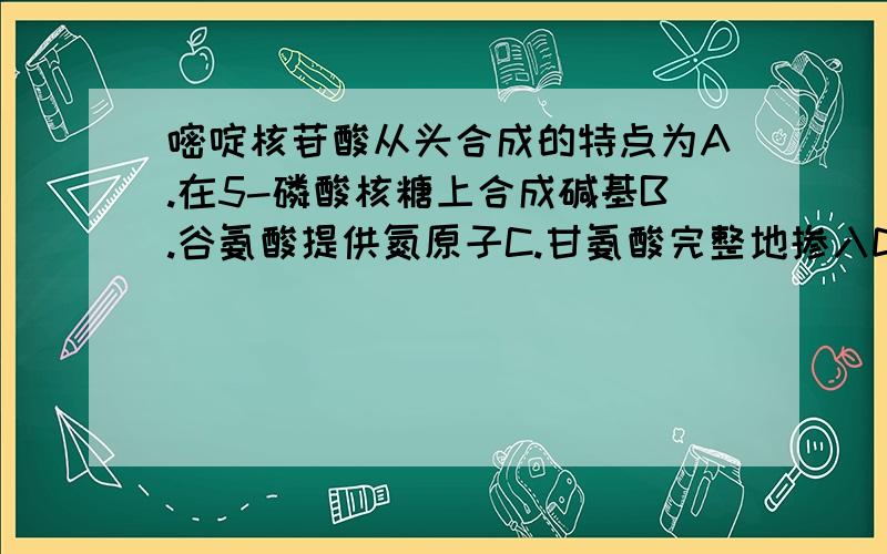 嘧啶核苷酸从头合成的特点为A.在5-磷酸核糖上合成碱基B.谷氨酸提供氮原子C.甘氨酸完整地掺入D.先合成氨基甲酰磷酸E.由FH4提供一碳单位今天特急用,