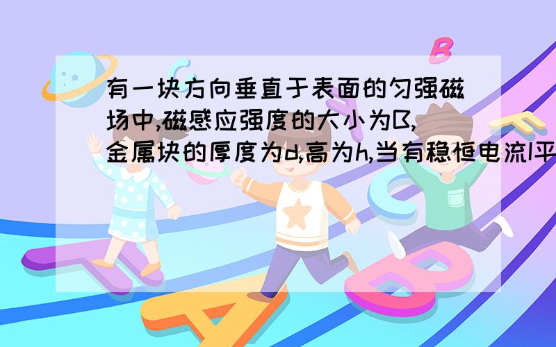 有一块方向垂直于表面的匀强磁场中,磁感应强度的大小为B,金属块的厚度为d,高为h,当有稳恒电流I平行于侧面穿过时,由于磁场力的作用,测得金属块上下表面积为u,则金属块中单位体积内参与