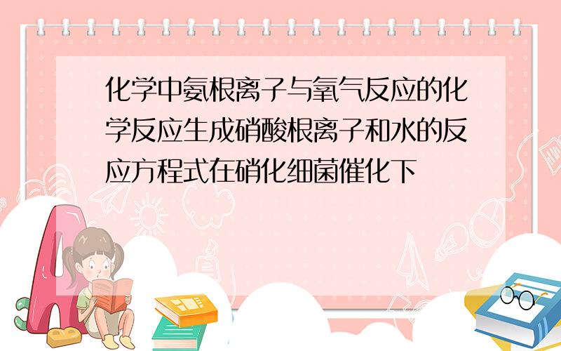 化学中氨根离子与氧气反应的化学反应生成硝酸根离子和水的反应方程式在硝化细菌催化下