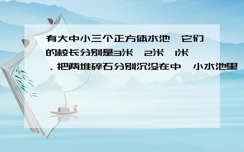 有大中小三个正方体水池,它们的棱长分别是3米,2米,1米．把两堆碎石分别沉没在中、小水池里,两个水池的水面积分别升高了6厘米和3厘米.如果将这两堆碎石都沉没在大水池的水里,大水池的