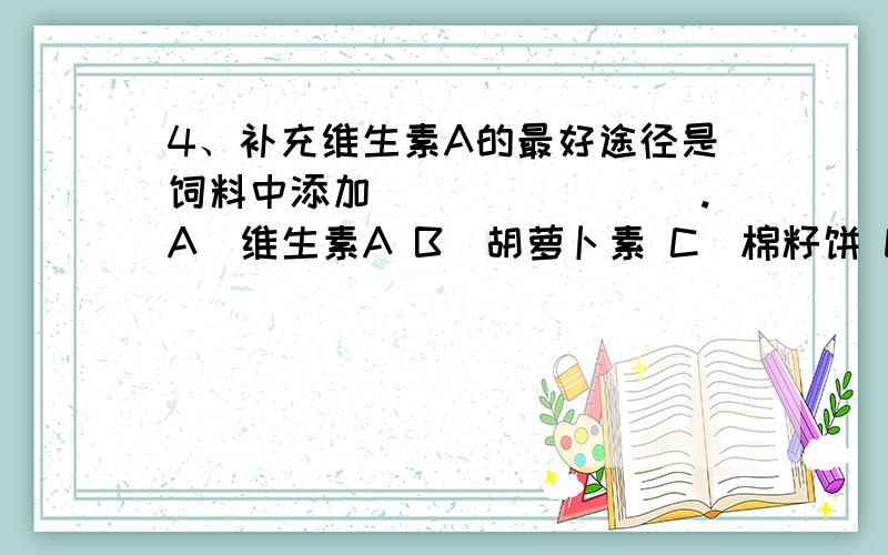 4、补充维生素A的最好途径是饲料中添加________.A．维生素A B．胡萝卜素 C．棉籽饼 D．菜籽饼