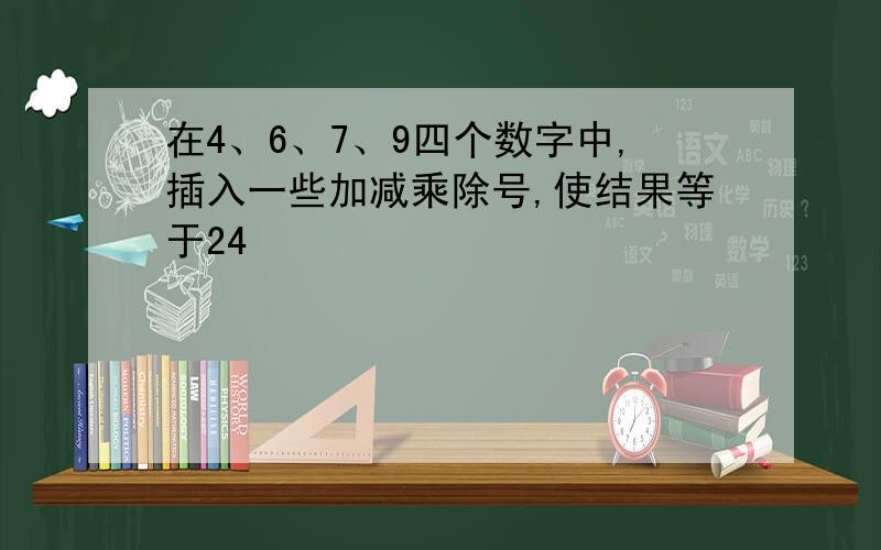 在4、6、7、9四个数字中,插入一些加减乘除号,使结果等于24