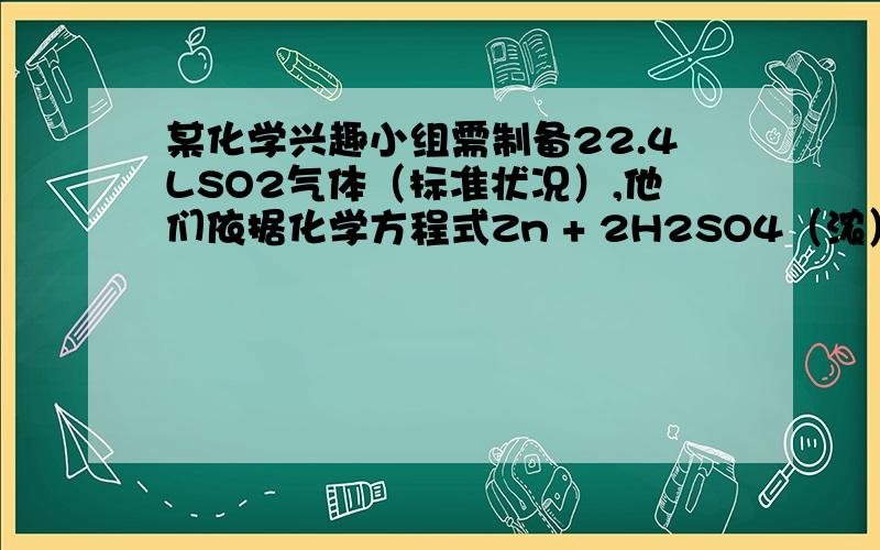 某化学兴趣小组需制备22.4LSO2气体（标准状况）,他们依据化学方程式Zn + 2H2SO4（浓）==(加热）ZnSO4 + SO2↑+ 2H2O计算后,取65.0锌粒与98%的浓硫酸（ =1.84g/cm3）110mL充分反应,待锌粒全部溶解后,收集