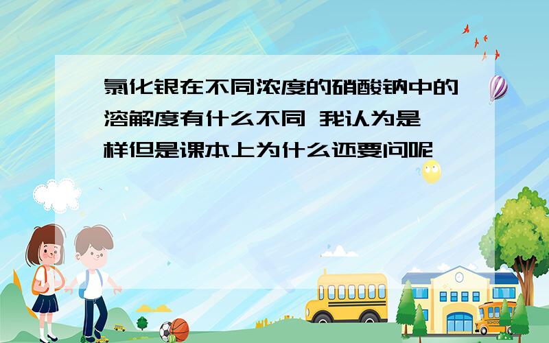 氯化银在不同浓度的硝酸钠中的溶解度有什么不同 我认为是一样但是课本上为什么还要问呢