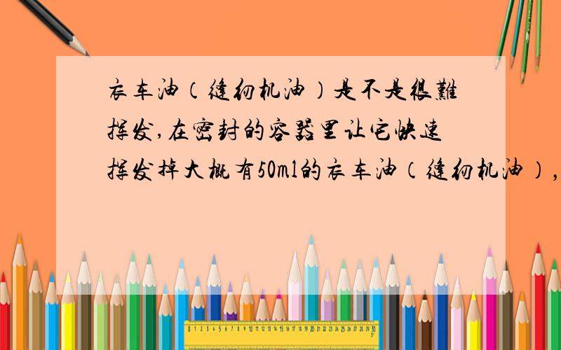 衣车油（缝纫机油）是不是很难挥发,在密封的容器里让它快速挥发掉大概有50ml的衣车油（缝纫机油），在一个400立方厘米的密闭圆柱体里（底面积400平方厘米），请问正常情况下多久才会