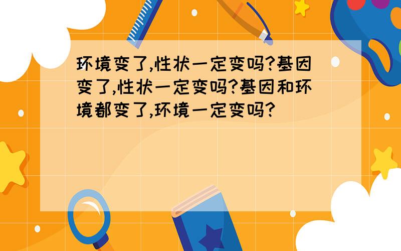 环境变了,性状一定变吗?基因变了,性状一定变吗?基因和环境都变了,环境一定变吗?