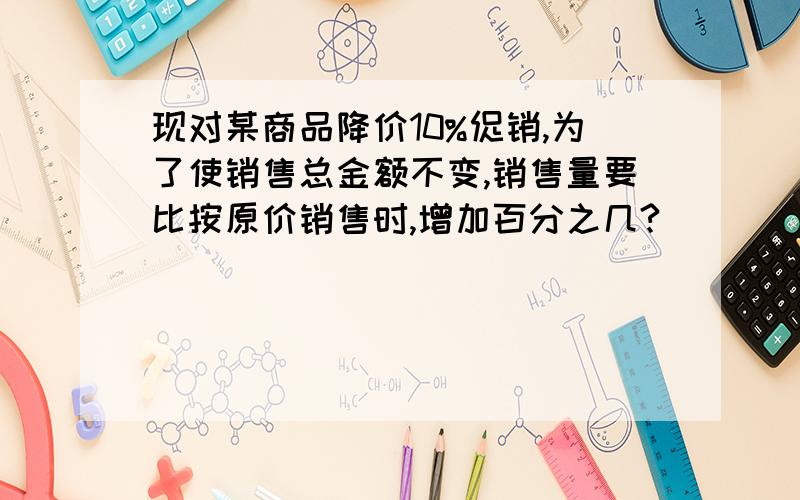 现对某商品降价10%促销,为了使销售总金额不变,销售量要比按原价销售时,增加百分之几?