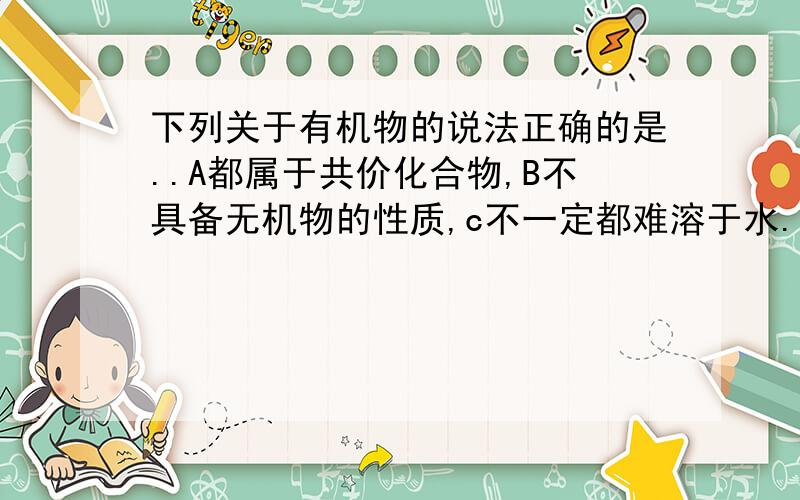 下列关于有机物的说法正确的是..A都属于共价化合物,B不具备无机物的性质,c不一定都难溶于水.D都是从有机体中分离出来的.