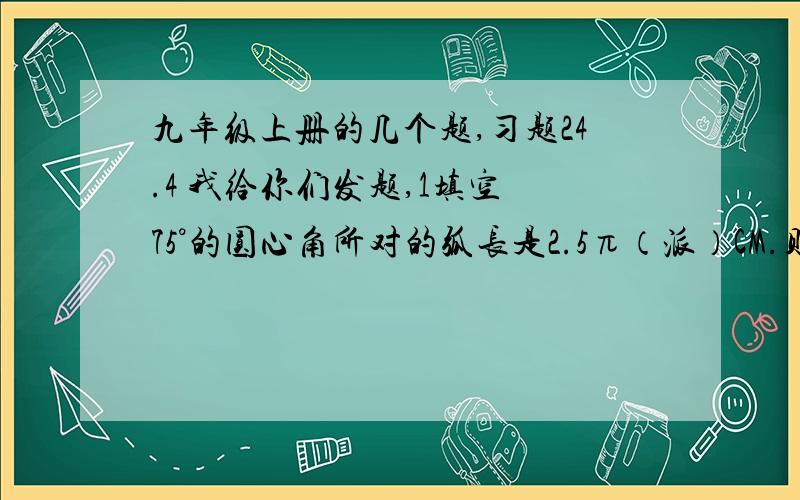 九年级上册的几个题,习题24.4 我给你们发题,1填空 75°的圆心角所对的弧长是2.5π（派）CM.则此弧所在的圆的半径是___CM一个扇形的弧长是20πCM，面积是250πCM方，则扇形的圆心角是_____用一个