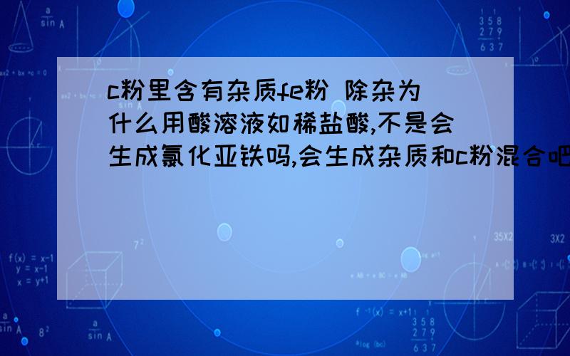 c粉里含有杂质fe粉 除杂为什么用酸溶液如稀盐酸,不是会生成氯化亚铁吗,会生成杂质和c粉混合吧?那不就引入新的杂质了