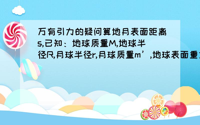 万有引力的疑问算地月表面距离s,已知：地球质量M,地球半径R,月球半径r,月球质量m’,地球表面重力加速度g,月球表面重力加速度g’,月球绕地球转动的线速度V,周期T.有一个选项是：按重力作