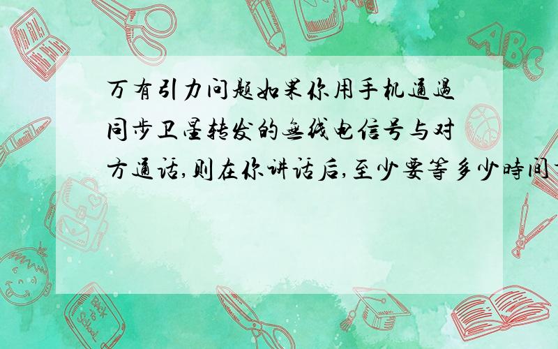 万有引力问题如果你用手机通过同步卫星转发的无线电信号与对方通话,则在你讲话后,至少要等多少时间才能听到对方的回话?已知地球质量为M=6.0*10^24kg,地球半径为R=6.4*10^6m,万有引力常量G=6.6