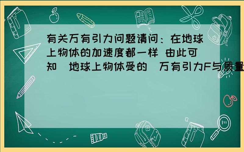 有关万有引力问题请问：在地球上物体的加速度都一样 由此可知（地球上物体受的）万有引力F与质量m成正比 这句话是不是对的?如果去掉括号里的是不是就不对了?前面半句是条件 就是假设