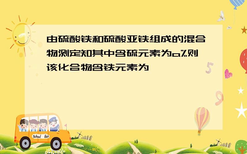 由硫酸铁和硫酸亚铁组成的混合物测定知其中含硫元素为a%则该化合物含铁元素为