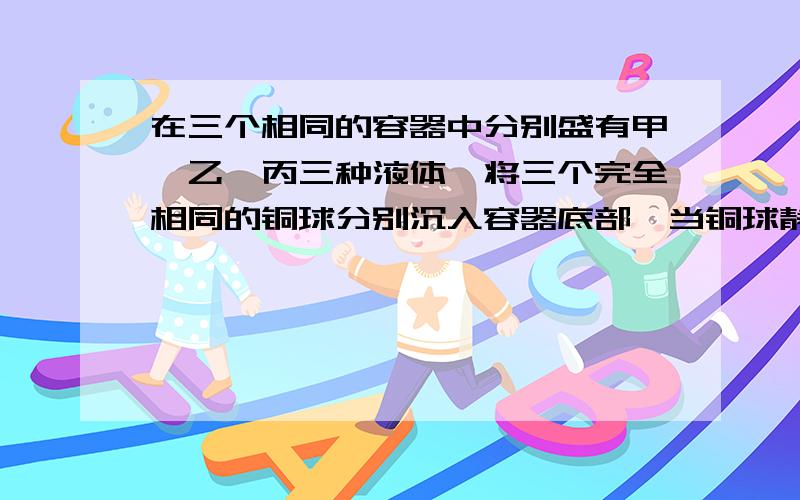 在三个相同的容器中分别盛有甲、乙、丙三种液体,将三个完全相同的铜球分别沉入容器底部,当铜球静止时,容器底受到铜球的压力大小关系是F甲>F乙>F丙.铜球所受浮力的大小关系为_____.3种液