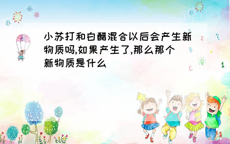 小苏打和白醋混合以后会产生新物质吗,如果产生了,那么那个新物质是什么