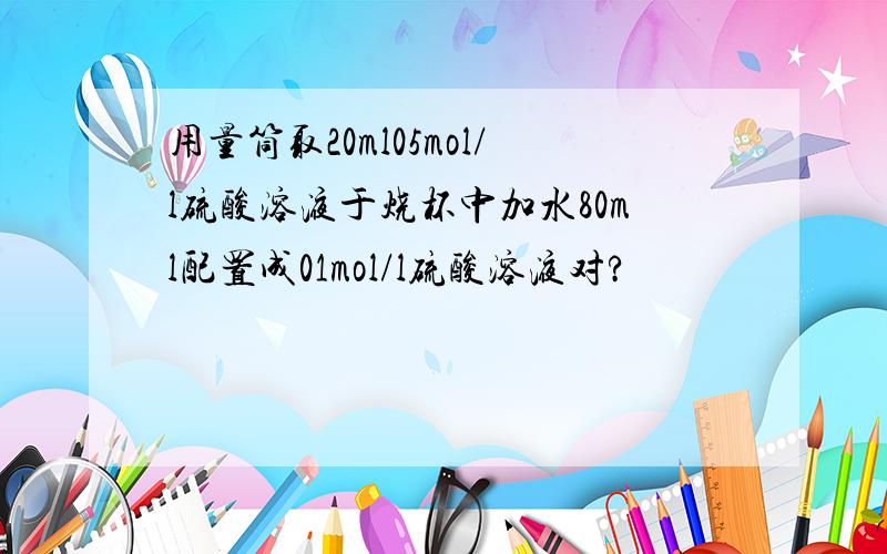 用量筒取20ml05mol/l硫酸溶液于烧杯中加水80ml配置成01mol/l硫酸溶液对?