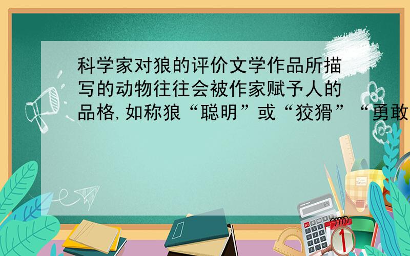 科学家对狼的评价文学作品所描写的动物往往会被作家赋予人的品格,如称狼“聪明”或“狡猾”“勇敢”或“凶残”,用词的褒贬区别都是由作者的立场和情感态度所决定的.你觉得科学家会