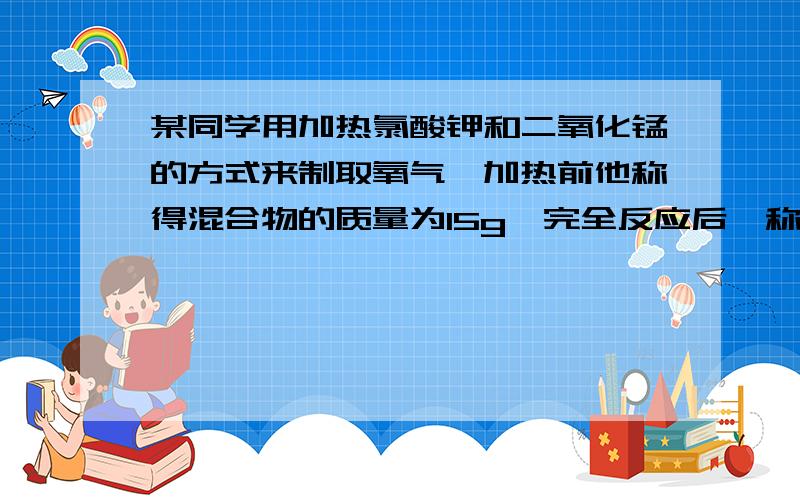 某同学用加热氯酸钾和二氧化锰的方式来制取氧气,加热前他称得混合物的质量为15g,完全反应后,称得剩余...某同学用加热氯酸钾和二氧化锰的方式来制取氧气,加热前他称得混合物的质量为15g