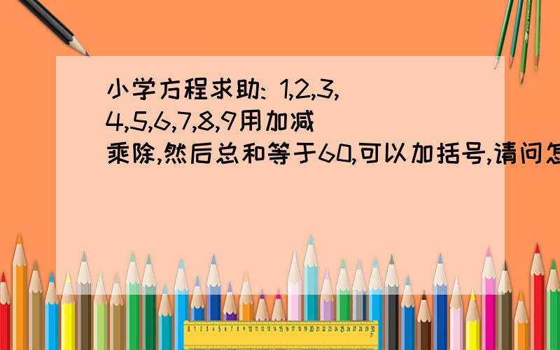 小学方程求助: 1,2,3,4,5,6,7,8,9用加减乘除,然后总和等于60,可以加括号,请问怎么办1,2,3,4,5,6,7,8,9用加减乘除连起来,然后总和等于60,可以加括号,请问怎么办这是小学生的一道题,没想到我一个大