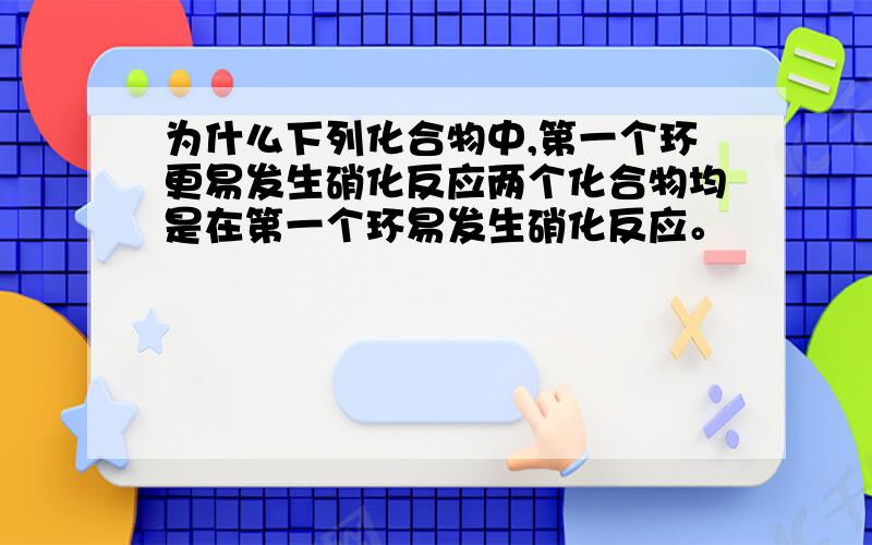 为什么下列化合物中,第一个环更易发生硝化反应两个化合物均是在第一个环易发生硝化反应。